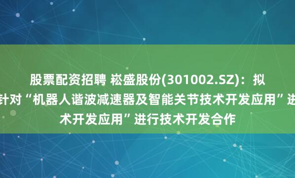 股票配资招聘 崧盛股份(301002.SZ)：拟与重庆精刚传动针对“机器人谐波减速器及智能关节技术开发应用”进行技术开发合作