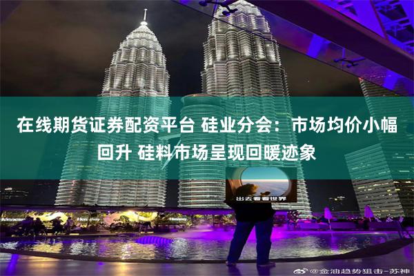 在线期货证券配资平台 硅业分会：市场均价小幅回升 硅料市场呈现回暖迹象