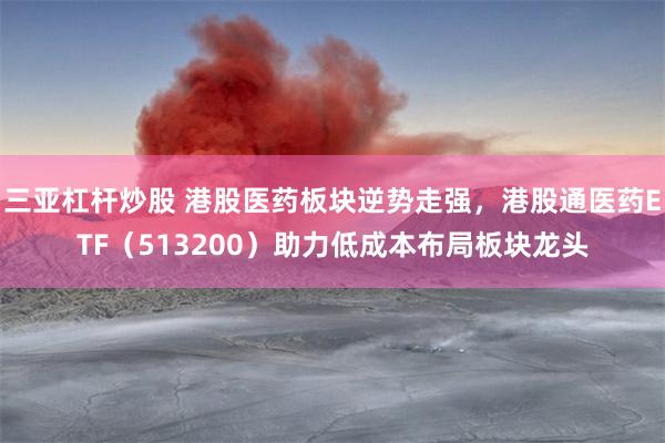 三亚杠杆炒股 港股医药板块逆势走强，港股通医药ETF（513200）助力低成本布局板块龙头