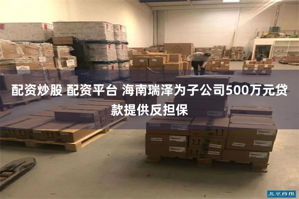 配资炒股 配资平台 海南瑞泽为子公司500万元贷款提供反担保