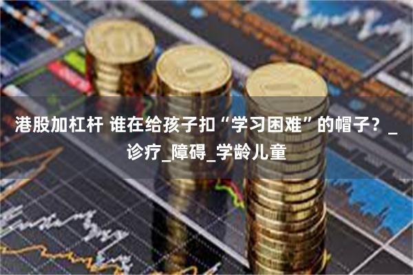 港股加杠杆 谁在给孩子扣“学习困难”的帽子？_诊疗_障碍_学龄儿童