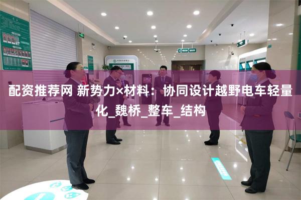 配资推荐网 新势力×材料：协同设计越野电车轻量化_魏桥_整车_结构