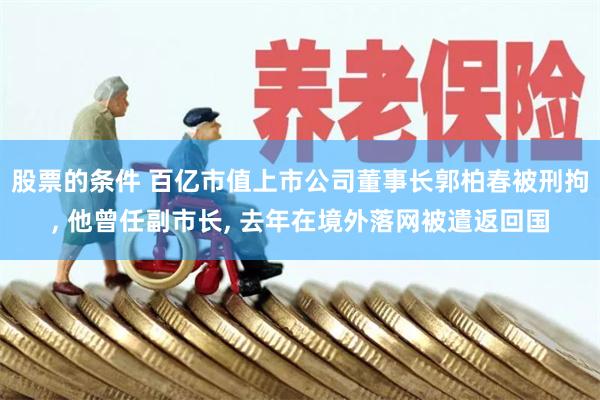 股票的条件 百亿市值上市公司董事长郭柏春被刑拘, 他曾任副市长, 去年在境外落网被遣返回国