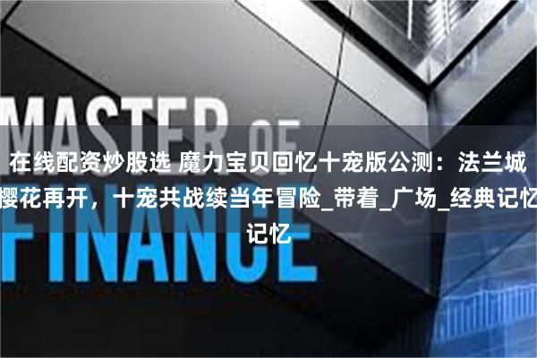 在线配资炒股选 魔力宝贝回忆十宠版公测：法兰城樱花再开，十宠共战续当年冒险_带着_广场_经典记忆
