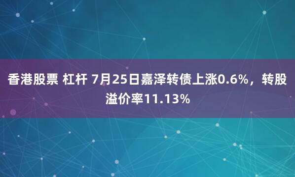 香港股票 杠杆 7月25日嘉泽转债上涨0.6%，转股溢价率11.13%