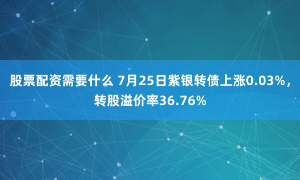 股票配资需要什么 7月25日紫银转债上涨0.03%，转股溢价率36.76%