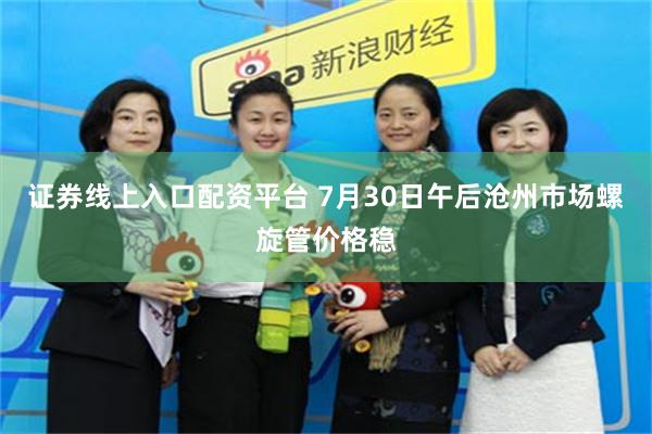 证券线上入口配资平台 7月30日午后沧州市场螺旋管价格稳