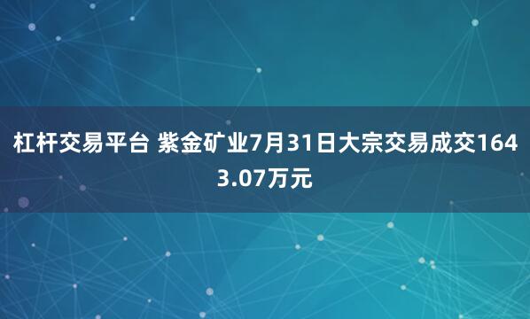 杠杆交易平台 紫金矿业7月31日大宗交易成交1643.07万元