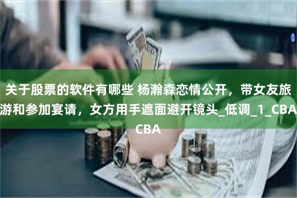 关于股票的软件有哪些 杨瀚森恋情公开，带女友旅游和参加宴请，女方用手遮面避开镜头_低调_1_CBA