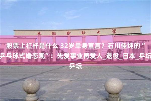 股票上杠杆是什么 32岁单身宣言？石川佳纯的“乒乓球式婚恋观”：先爱事业再爱人_退役_日本_乒坛