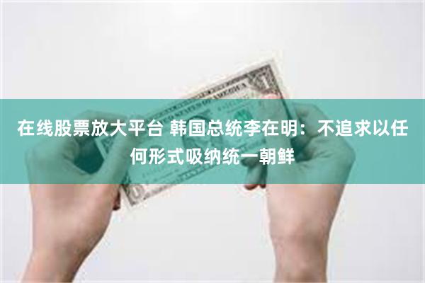 在线股票放大平台 韩国总统李在明：不追求以任何形式吸纳统一朝鲜