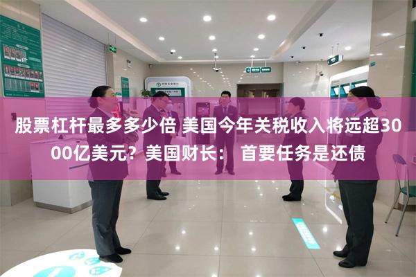 股票杠杆最多多少倍 美国今年关税收入将远超3000亿美元？美国财长： 首要任务是还债
