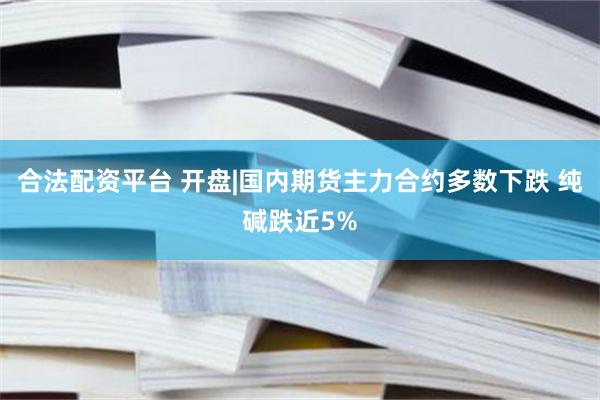 合法配资平台 开盘|国内期货主力合约多数下跌 纯碱跌近5%