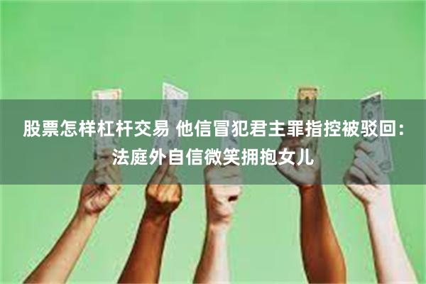 股票怎样杠杆交易 他信冒犯君主罪指控被驳回：法庭外自信微笑拥抱女儿