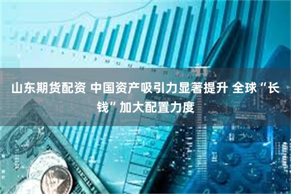 山东期货配资 中国资产吸引力显著提升 全球“长钱”加大配置力度