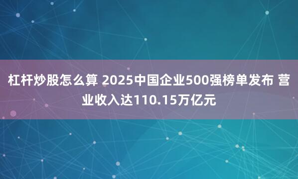 杠杆炒股怎么算 2025中国企业500强榜单发布 营业收入达110.15万亿元