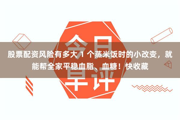 股票配资风险有多大 1 个蒸米饭时的小改变，就能帮全家平稳血脂、血糖！快收藏
