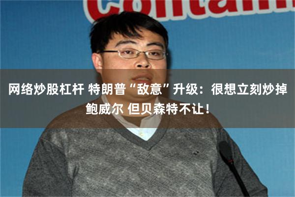 网络炒股杠杆 特朗普“敌意”升级：很想立刻炒掉鲍威尔 但贝森特不让！