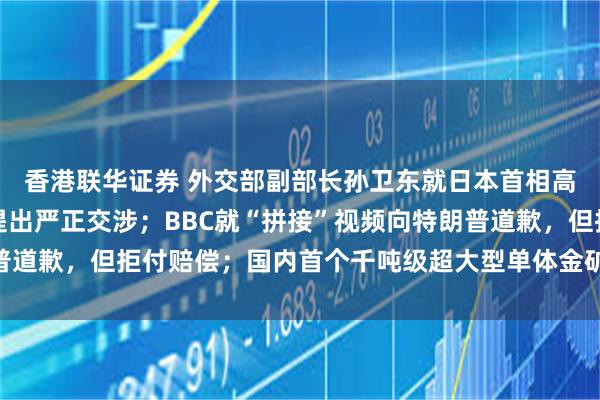 香港联华证券 外交部副部长孙卫东就日本首相高市早苗涉华错误言行提出严正交涉;BBC就“拼接”视频向特朗普道歉,但拒付赔偿;国内首个千吨级超大型单体金矿床被探明丨早报